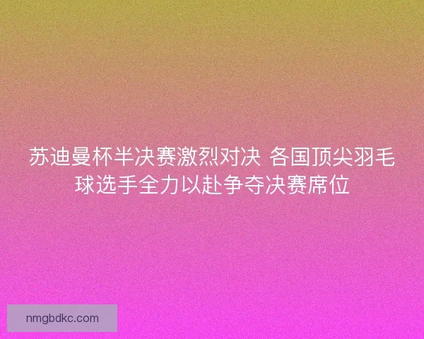 苏迪曼杯半决赛激烈对决 各国顶尖羽毛球选手全力以赴争夺决赛席位