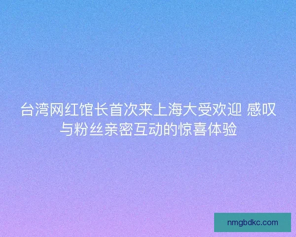 台湾网红馆长首次来上海大受欢迎 感叹与粉丝亲密互动的惊喜体验