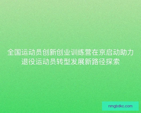 全国运动员创新创业训练营在京启动助力退役运动员转型发展新路径探索